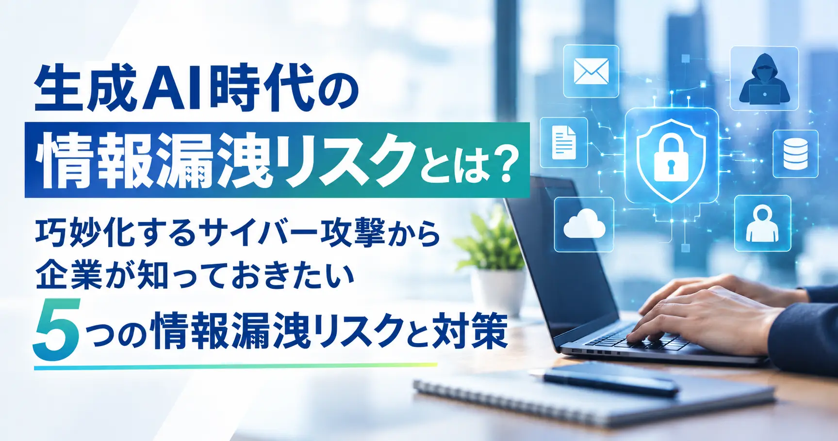 生成AI時代の情報漏洩リスクとは？巧妙化するサイバー攻撃から企業が知っておきたい5つの情報漏洩リスクと対策