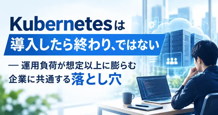 Kubernetesは「導入したら終わり」ではない ― 運用負荷が想定以上に膨らむ企業に共通する落とし穴