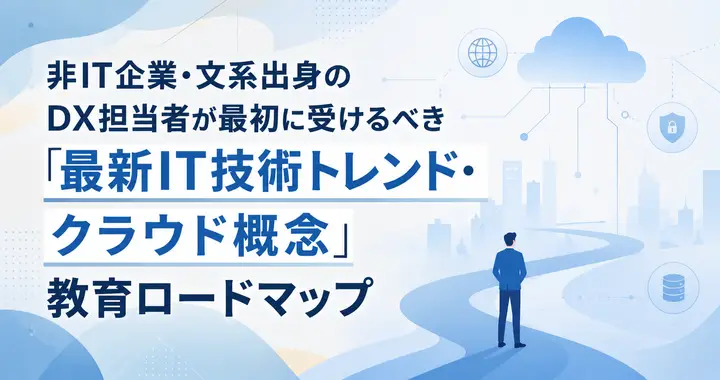 非IT企業・文系出身のDX担当者が最初に受けるべき「最新IT技術トレンド・クラウド概念」教育ロードマップ
